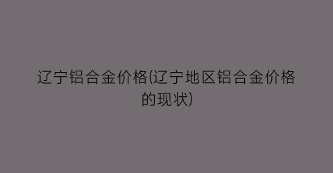 辽宁铝合金价格(辽宁地区铝合金价格的现状)