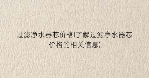 过滤净水器芯价格(了解过滤净水器芯价格的相关信息)