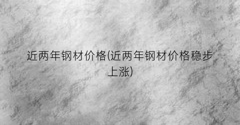 近两年钢材价格(近两年钢材价格稳步上涨)