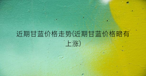 近期甘蓝价格走势(近期甘蓝价格略有上涨)