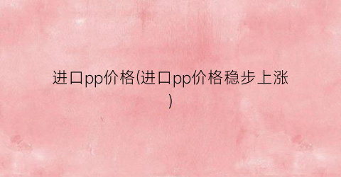 进口pp价格(进口pp价格稳步上涨)