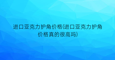 进口亚克力护角价格(进口亚克力护角价格真的很高吗)