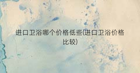 进口卫浴哪个价格低些(进口卫浴价格比较)