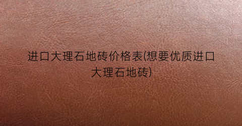 进口大理石地砖价格表(想要优质进口大理石地砖)