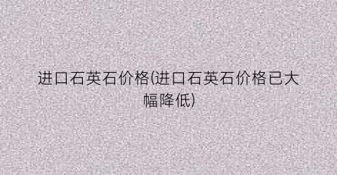 进口石英石价格(进口石英石价格已大幅降低)