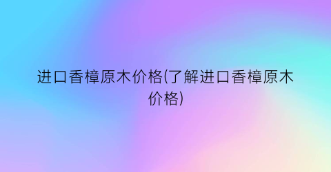 进口香樟原木价格(了解进口香樟原木价格)