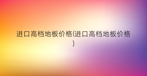 进口高档地板价格(进口高档地板价格)