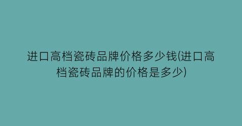进口高档瓷砖品牌价格多少钱(进口高档瓷砖品牌的价格是多少)