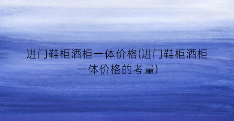 进门鞋柜酒柜一体价格(进门鞋柜酒柜一体价格的考量)