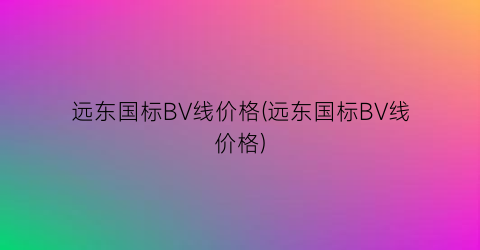 “远东国标BV线价格(远东国标BV线价格)