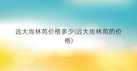 “远大尚林苑价格多少(远大尚林苑的价格)