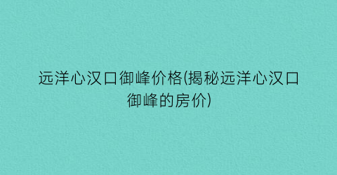 远洋心汉口御峰价格(揭秘远洋心汉口御峰的房价)