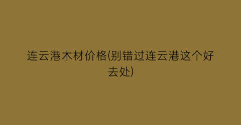 连云港木材价格(别错过连云港这个好去处)