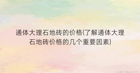通体大理石地砖的价格(了解通体大理石地砖价格的几个重要因素)