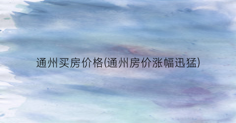 通州买房价格(通州房价涨幅迅猛)