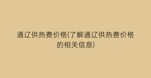 通辽供热费价格(了解通辽供热费价格的相关信息)