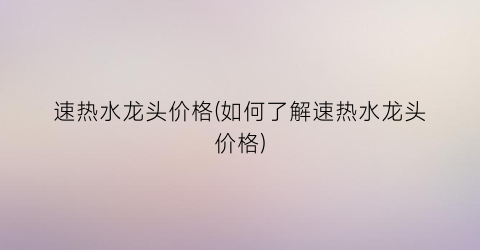 速热水龙头价格(如何了解速热水龙头价格)