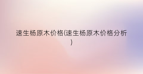 速生杨原木价格(速生杨原木价格分析)