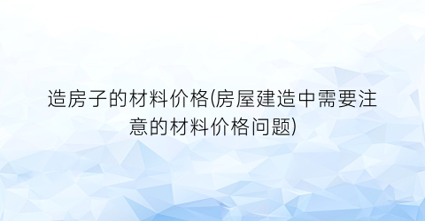 造房子的材料价格(房屋建造中需要注意的材料价格问题)