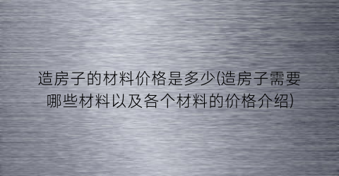 造房子的材料价格是多少(造房子需要哪些材料以及各个材料的价格介绍)