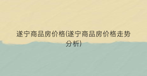 遂宁商品房价格(遂宁商品房价格走势分析)