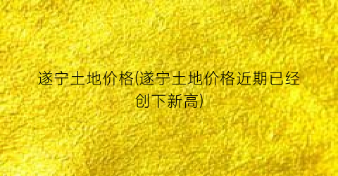 遂宁土地价格(遂宁土地价格近期已经创下新高)