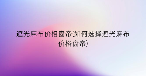 遮光麻布价格窗帘(如何选择遮光麻布价格窗帘)