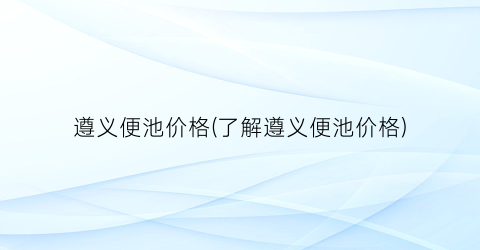 遵义便池价格(了解遵义便池价格)