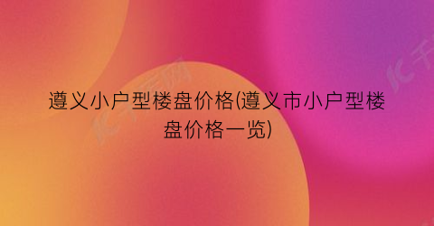 遵义小户型楼盘价格(遵义市小户型楼盘价格一览)