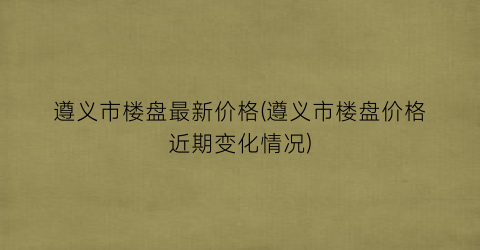 遵义市楼盘最新价格(遵义市楼盘价格近期变化情况)