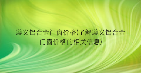 “遵义铝合金门窗价格(了解遵义铝合金门窗价格的相关信息)