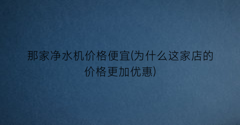 那家净水机价格便宜(为什么这家店的价格更加优惠)