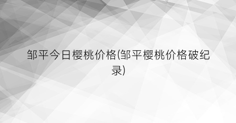 邹平今日樱桃价格(邹平樱桃价格破纪录)