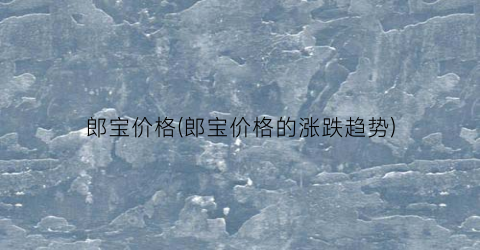 郎宝价格(郎宝价格的涨跌趋势)