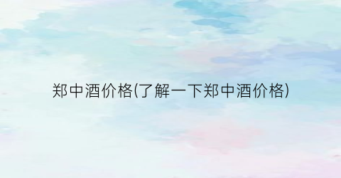 郑中酒价格(了解一下郑中酒价格)