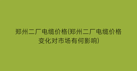 “郑州二厂电缆价格(郑州二厂电缆价格变化对市场有何影响)