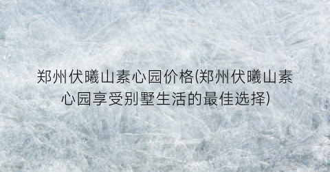 郑州伏曦山素心园价格(郑州伏曦山素心园享受别墅生活的最佳选择)
