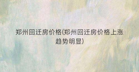 郑州回迁房价格(郑州回迁房价格上涨趋势明显)