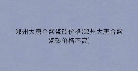 郑州大唐合盛瓷砖价格(郑州大唐合盛瓷砖价格不高)