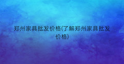 郑州家具批发价格(了解郑州家具批发价格)