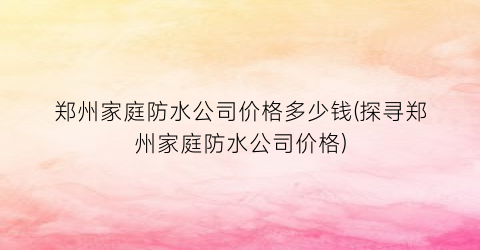 郑州家庭防水公司价格多少钱(探寻郑州家庭防水公司价格)