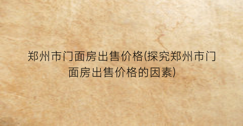 郑州市门面房出售价格(探究郑州市门面房出售价格的因素)