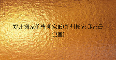 郑州搬家价格哪家低(郑州搬家哪家最便宜)