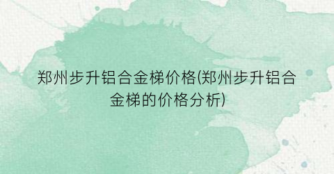 郑州步升铝合金梯价格(郑州步升铝合金梯的价格分析)
