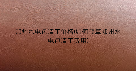 郑州水电包清工价格(如何预算郑州水电包清工费用)