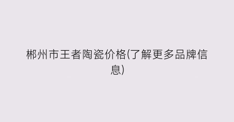 郴州市王者陶瓷价格(了解更多品牌信息)