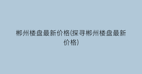 郴州楼盘最新价格(探寻郴州楼盘最新价格)