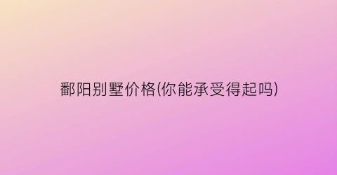 鄱阳别墅价格(你能承受得起吗)