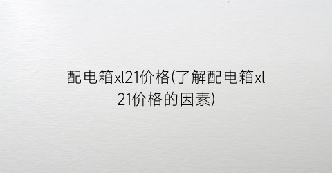 配电箱xl21价格(了解配电箱xl21价格的因素)