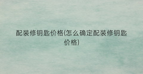 配装修钥匙价格(怎么确定配装修钥匙价格)